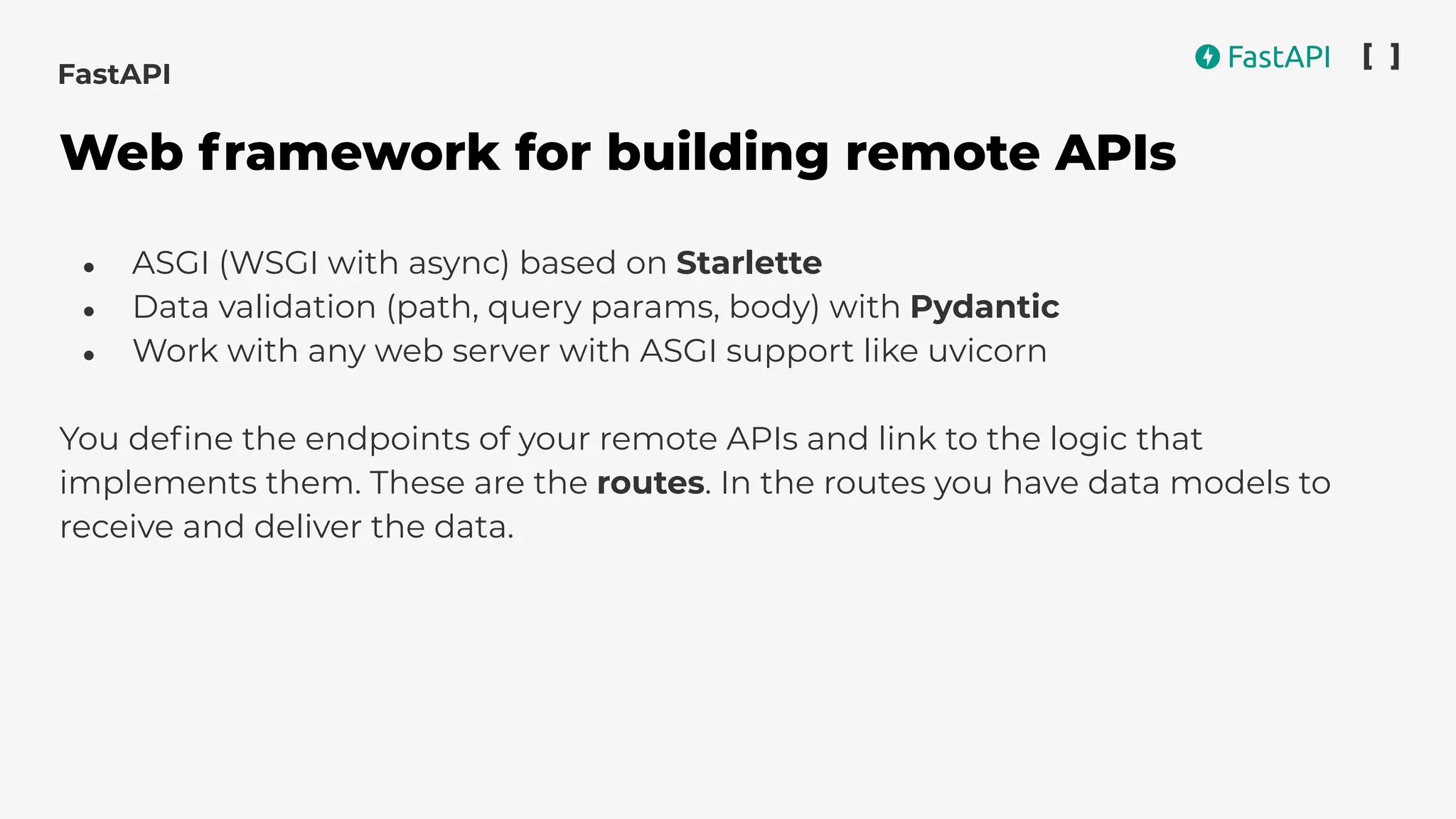 ● ASGI (WSGI with async) based on Starlette
● Data validation (path, query params, body) with Pydantic
● Work with any web server with ASGI support like uvicorn
You deﬁne the endpoints of your remote APIs and link to the logic that
implements them. These are the routes. In the routes you have data models to
receive and deliver the data.
FastAPI
Web framework for building remote APIs
 