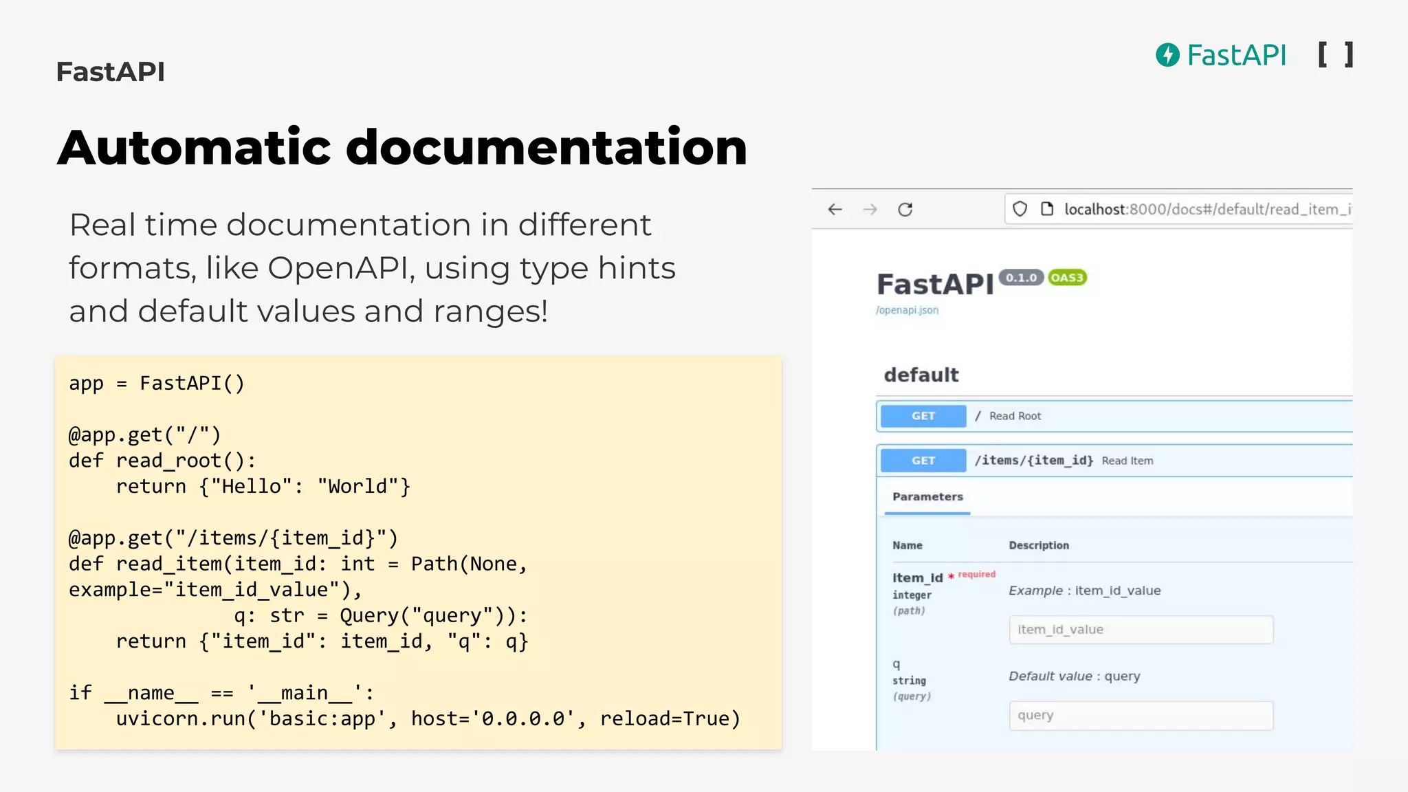 Real time documentation in different
formats, like OpenAPI, using type hints
and default values and ranges!
app = FastAPI()
@app.get("/")
def read_root():
return {"Hello": "World"}
@app.get("/items/{item_id}")
def read_item(item_id: int = Path(None,
example="item_id_value"),
q: str = Query("query")):
return {"item_id": item_id, "q": q}
if __name__ == '__main__':
uvicorn.run('basic:app', host='0.0.0.0', reload=True)
FastAPI
Automatic documentation
 