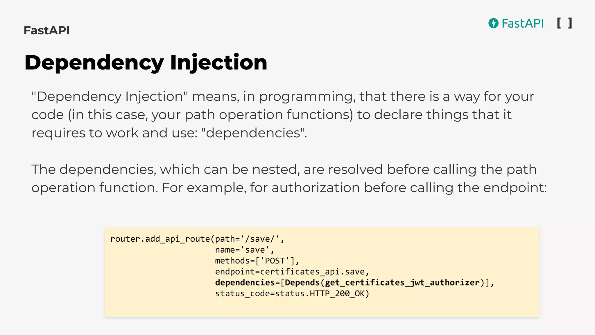 "Dependency Injection" means, in programming, that there is a way for your
code (in this case, your path operation functions) to declare things that it
requires to work and use: "dependencies".
The dependencies, which can be nested, are resolved before calling the path
operation function. For example, for authorization before calling the endpoint:
router.add_api_route(path='/save/',
name='save',
methods=['POST'],
endpoint=certificates_api.save,
dependencies=[Depends(get_certificates_jwt_authorizer)],
status_code=status.HTTP_200_OK)
FastAPI
Dependency Injection
 