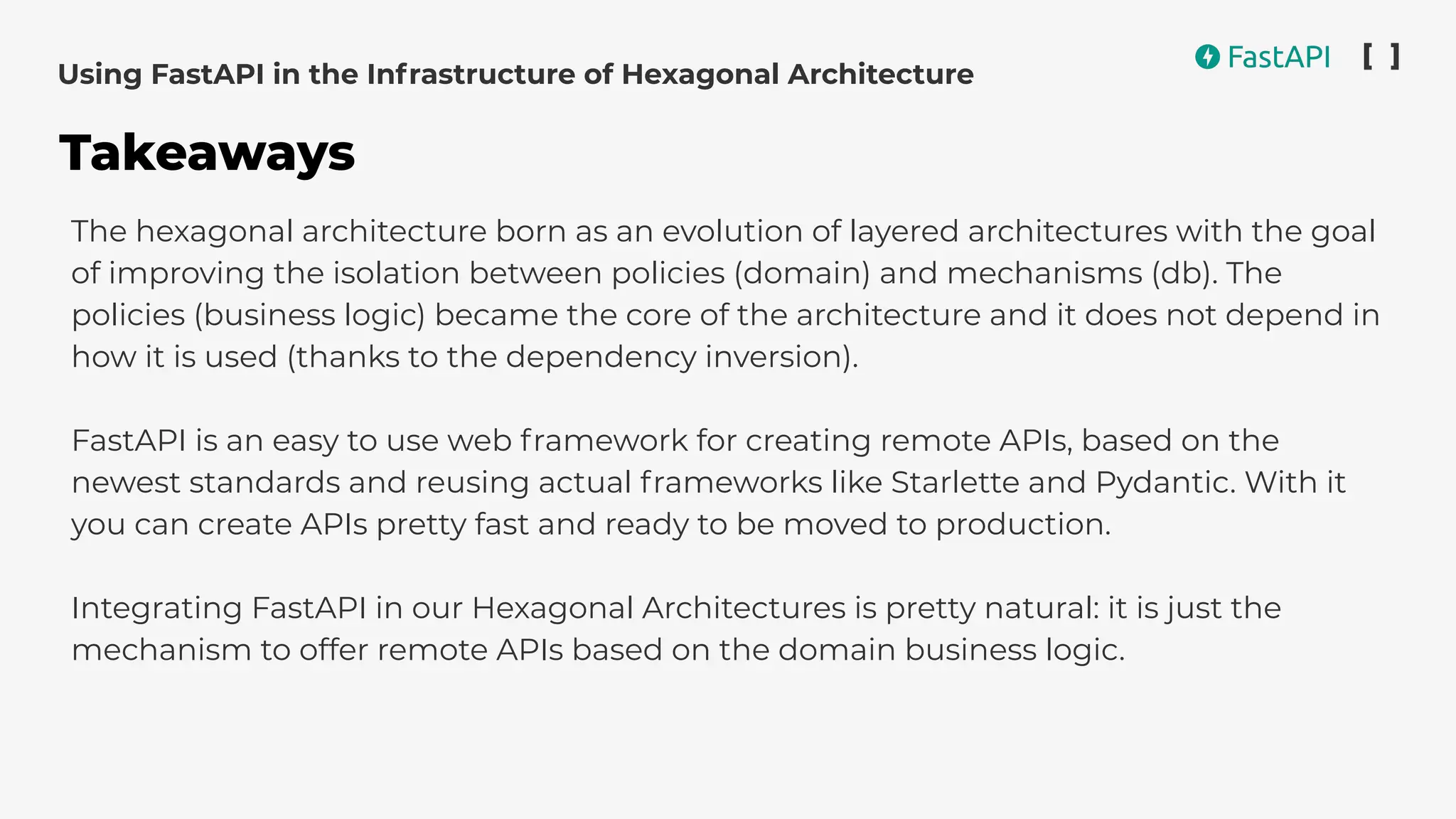 The hexagonal architecture born as an evolution of layered architectures with the goal
of improving the isolation between policies (domain) and mechanisms (db). The
policies (business logic) became the core of the architecture and it does not depend in
how it is used (thanks to the dependency inversion).
FastAPI is an easy to use web framework for creating remote APIs, based on the
newest standards and reusing actual frameworks like Starlette and Pydantic. With it
you can create APIs pretty fast and ready to be moved to production.
Integrating FastAPI in our Hexagonal Architectures is pretty natural: it is just the
mechanism to offer remote APIs based on the domain business logic.
Using FastAPI in the Infrastructure of Hexagonal Architecture
Takeaways
 