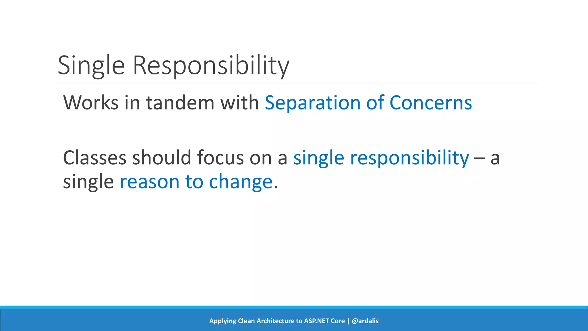 Single Responsibility
Works in tandem with Separation of Concerns
Classes should focus on a single responsibility – a
single reason to change.
Applying Clean Architecture to ASP.NET Core | @ardalis
 