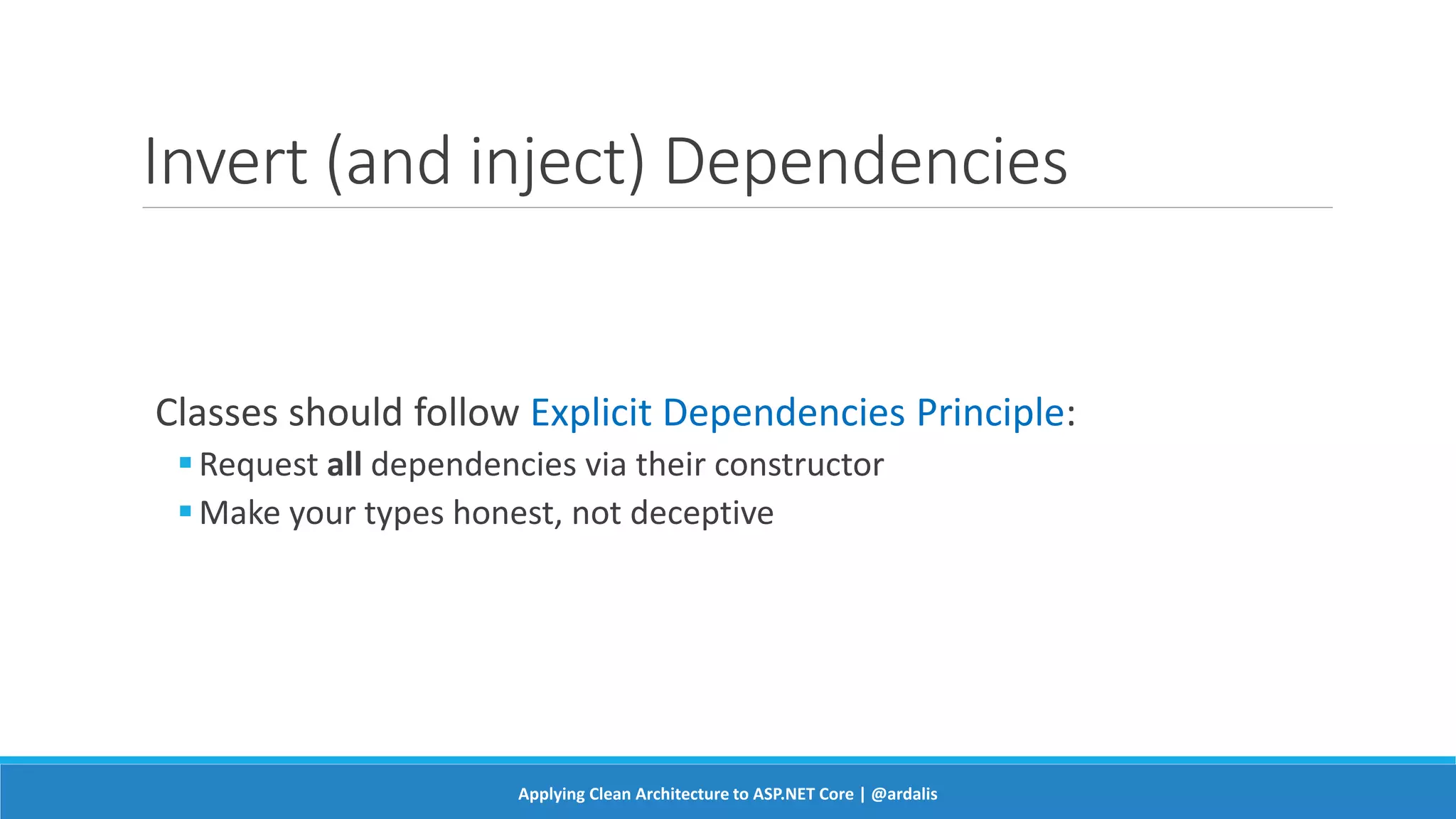 Invert (and inject) Dependencies
Classes should follow Explicit Dependencies Principle:
Request all dependencies via their constructor
Make your types honest, not deceptive
Applying Clean Architecture to ASP.NET Core | @ardalis
 