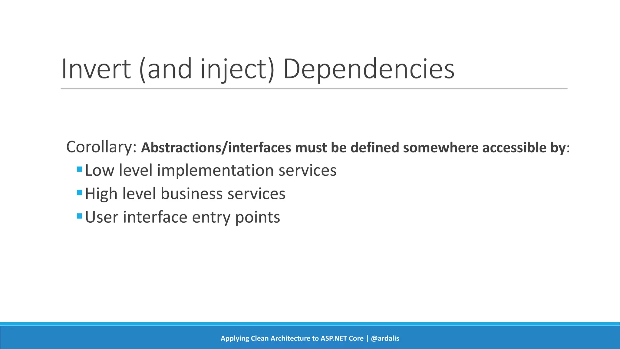 Invert (and inject) Dependencies
Corollary: Abstractions/interfaces must be defined somewhere accessible by:
Low level implementation services
High level business services
User interface entry points
Applying Clean Architecture to ASP.NET Core | @ardalis
 