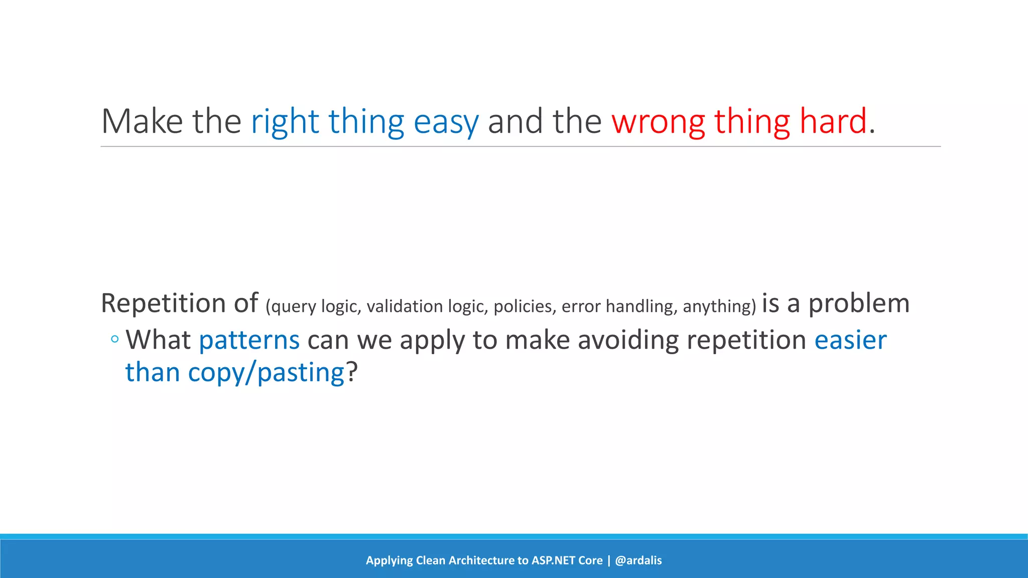 Make the right thing easy and the wrong thing hard.
Repetition of (query logic, validation logic, policies, error handling, anything) is a problem
◦ What patterns can we apply to make avoiding repetition easier
than copy/pasting?
Applying Clean Architecture to ASP.NET Core | @ardalis
 