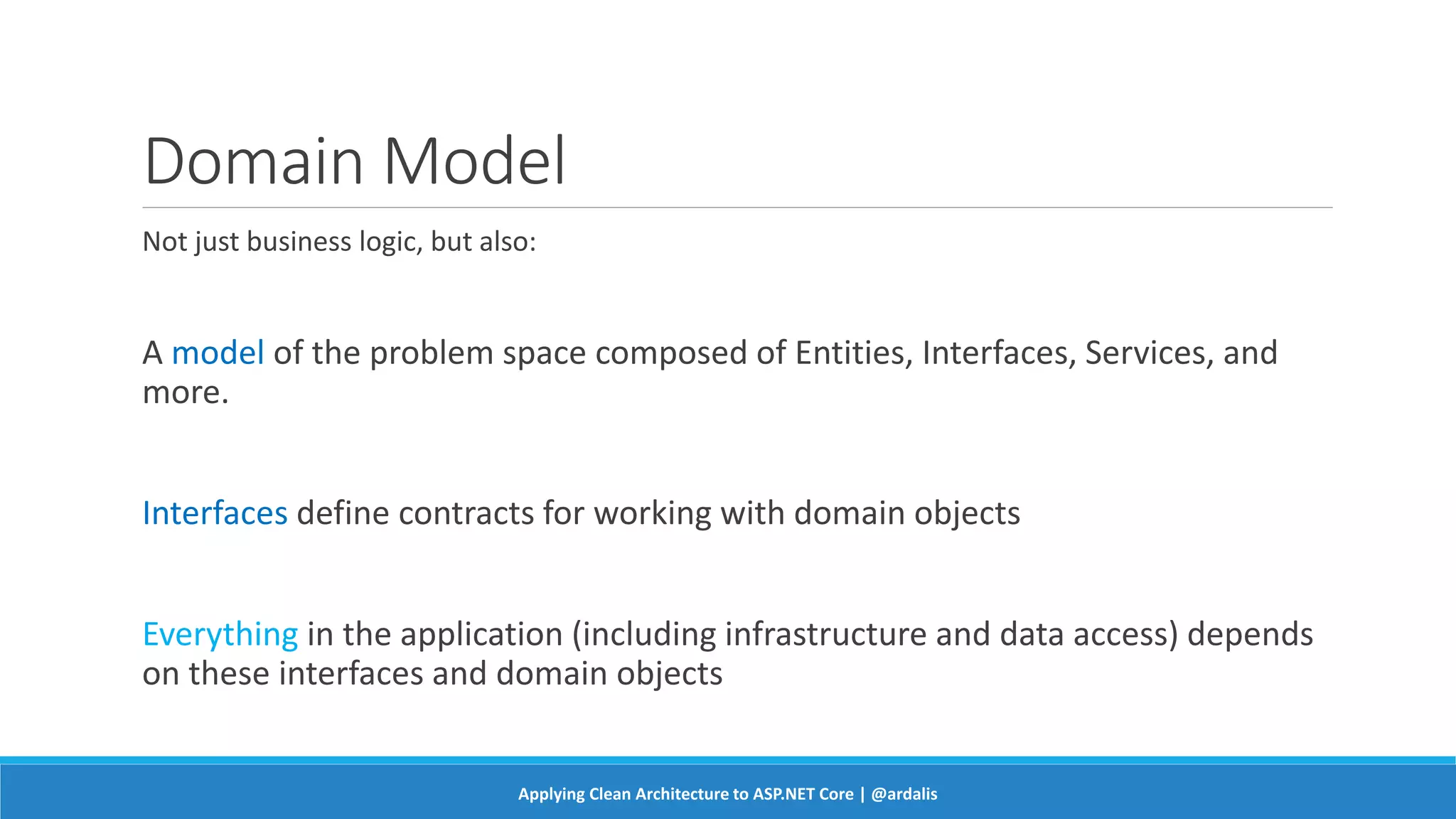 Domain Model
Not just business logic, but also:
A model of the problem space composed of Entities, Interfaces, Services, and
more.
Interfaces define contracts for working with domain objects
Everything in the application (including infrastructure and data access) depends
on these interfaces and domain objects
Applying Clean Architecture to ASP.NET Core | @ardalis
 