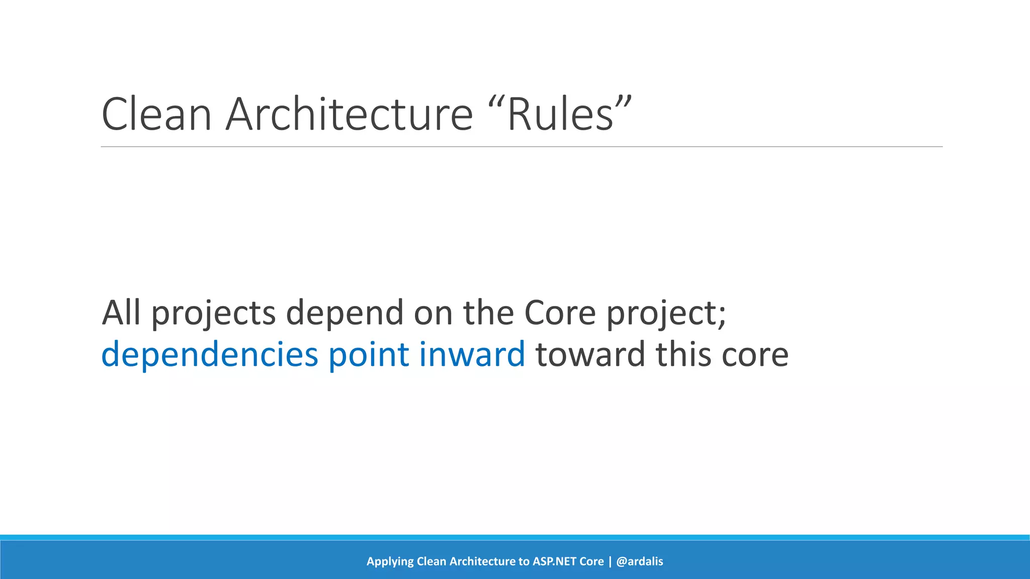 Clean Architecture “Rules”
All projects depend on the Core project;
dependencies point inward toward this core
Applying Clean Architecture to ASP.NET Core | @ardalis
 