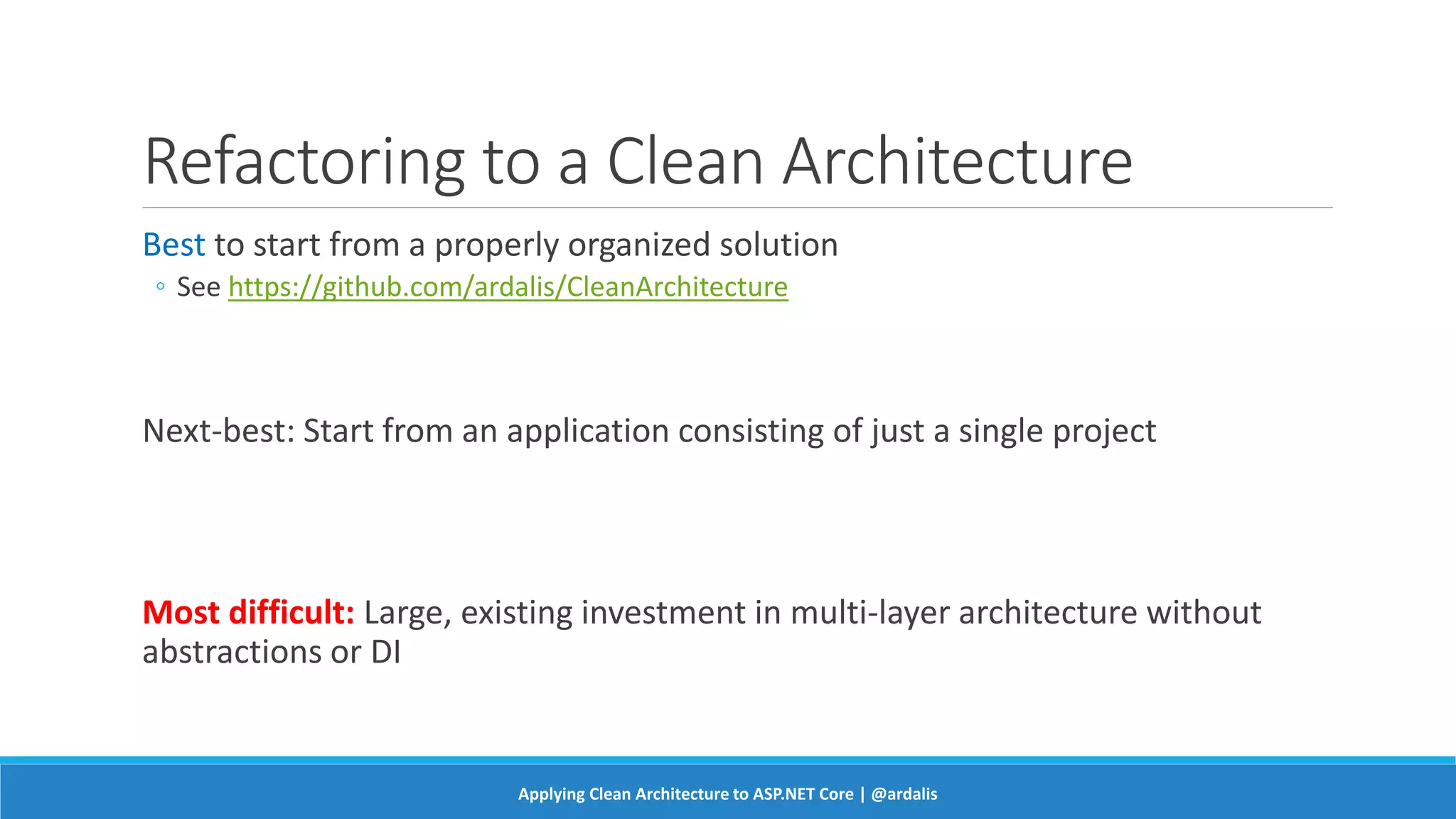 Refactoring to a Clean Architecture
Best to start from a properly organized solution
◦ See https://github.com/ardalis/CleanArchitecture
Next-best: Start from an application consisting of just a single project
Most difficult: Large, existing investment in multi-layer architecture without
abstractions or DI
Applying Clean Architecture to ASP.NET Core | @ardalis
 