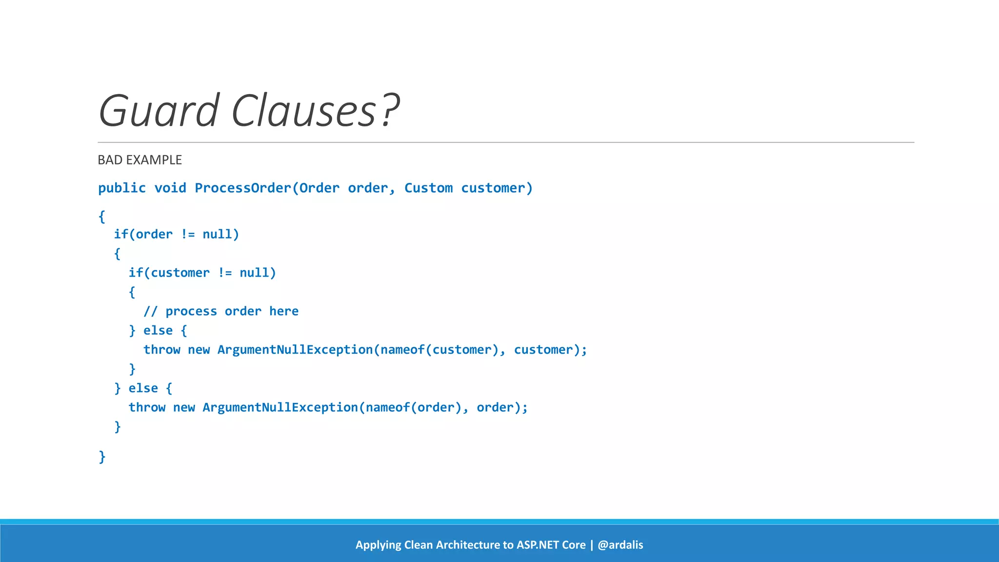 Guard Clauses?
BAD EXAMPLE
public void ProcessOrder(Order order, Custom customer)
{
if(order != null)
{
if(customer != null)
{
// process order here
} else {
throw new ArgumentNullException(nameof(customer), customer);
}
} else {
throw new ArgumentNullException(nameof(order), order);
}
}
Applying Clean Architecture to ASP.NET Core | @ardalis
 