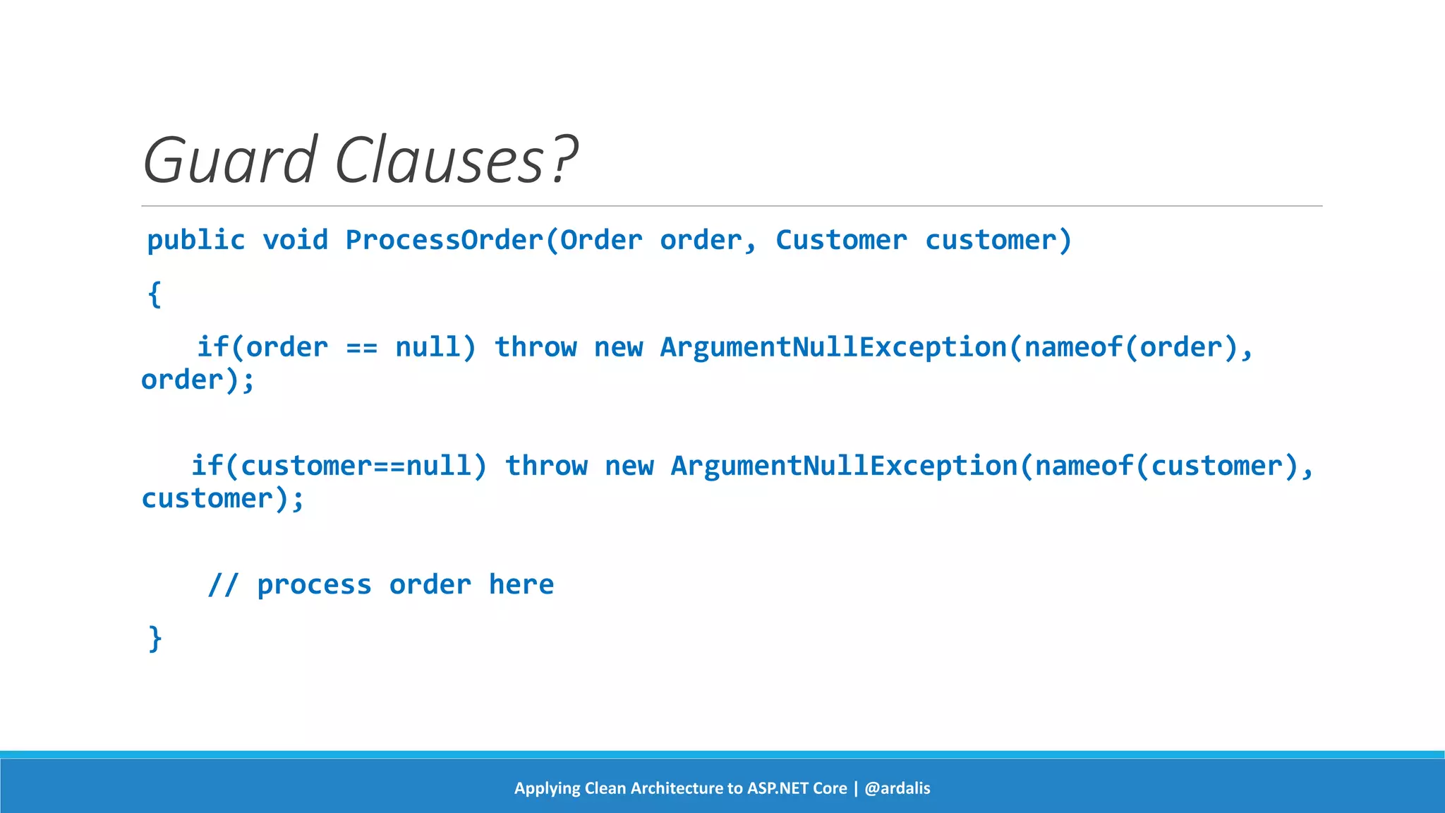 Guard Clauses?
public void ProcessOrder(Order order, Customer customer)
{
if(order == null) throw new ArgumentNullException(nameof(order),
order);
if(customer==null) throw new ArgumentNullException(nameof(customer),
customer);
// process order here
}
Applying Clean Architecture to ASP.NET Core | @ardalis
 