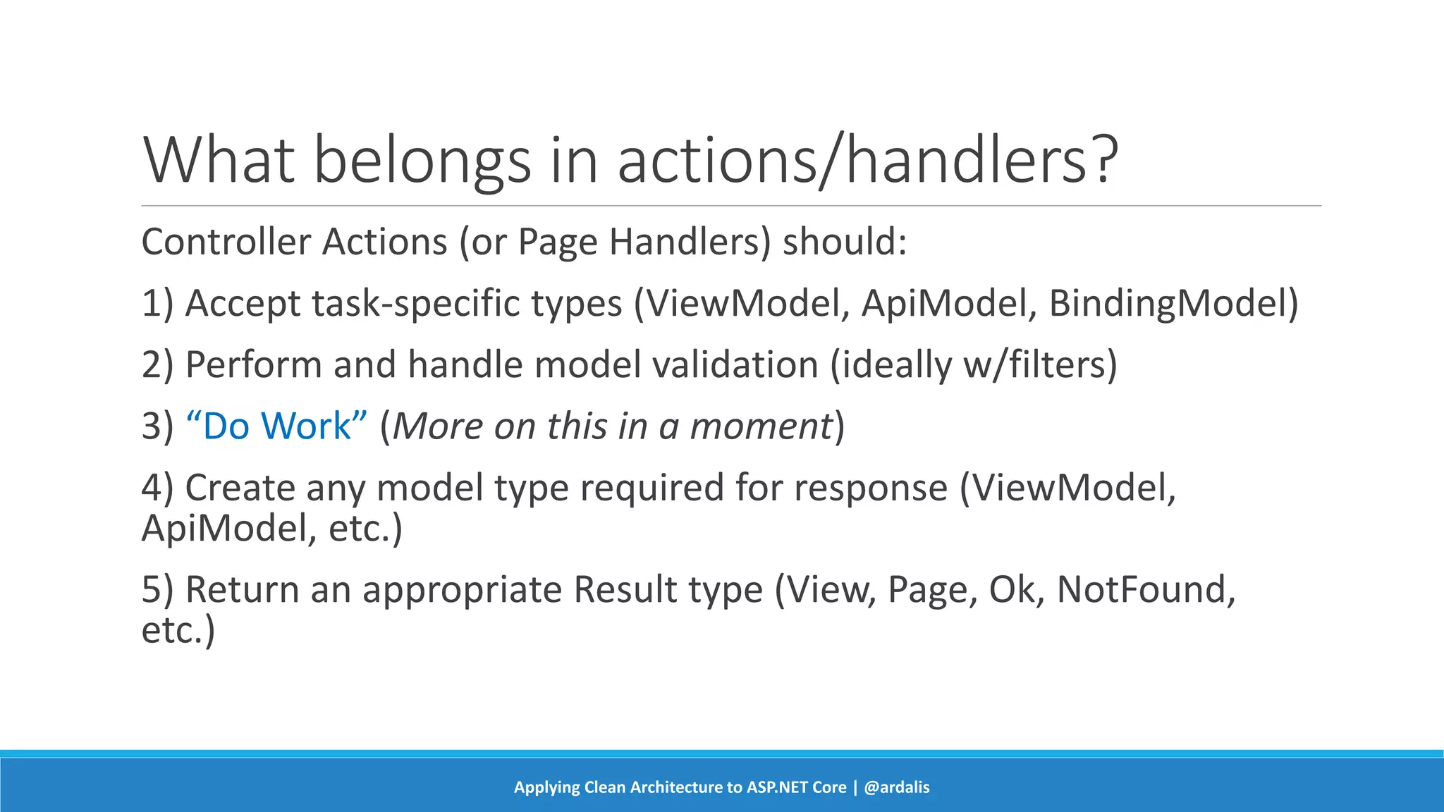 What belongs in actions/handlers?
Controller Actions (or Page Handlers) should:
1) Accept task-specific types (ViewModel, ApiModel, BindingModel)
2) Perform and handle model validation (ideally w/filters)
3) “Do Work” (More on this in a moment)
4) Create any model type required for response (ViewModel,
ApiModel, etc.)
5) Return an appropriate Result type (View, Page, Ok, NotFound,
etc.)
Applying Clean Architecture to ASP.NET Core | @ardalis
 