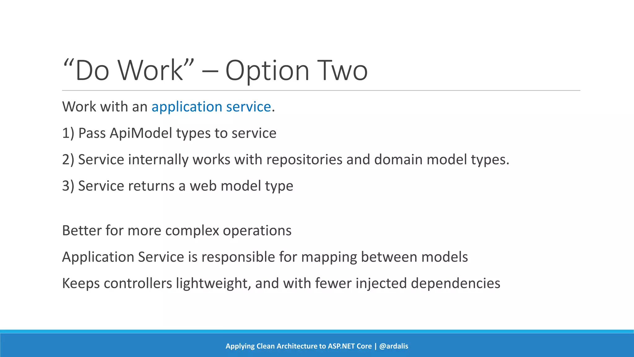 “Do Work” – Option Two
Work with an application service.
1) Pass ApiModel types to service
2) Service internally works with repositories and domain model types.
3) Service returns a web model type
Better for more complex operations
Application Service is responsible for mapping between models
Keeps controllers lightweight, and with fewer injected dependencies
Applying Clean Architecture to ASP.NET Core | @ardalis
 