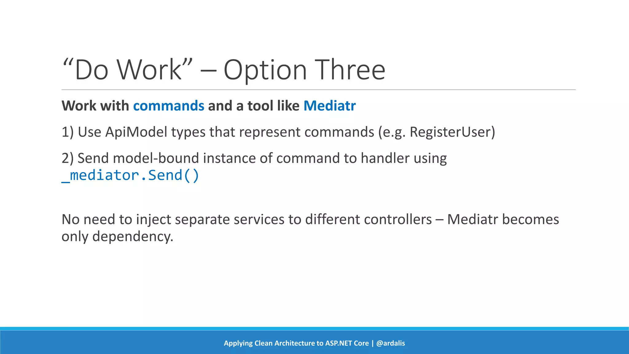 “Do Work” – Option Three
Work with commands and a tool like Mediatr
1) Use ApiModel types that represent commands (e.g. RegisterUser)
2) Send model-bound instance of command to handler using
_mediator.Send()
No need to inject separate services to different controllers – Mediatr becomes
only dependency.
Applying Clean Architecture to ASP.NET Core | @ardalis
 