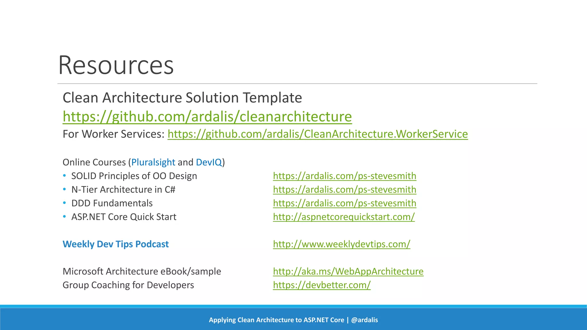 Resources
Clean Architecture Solution Template
https://github.com/ardalis/cleanarchitecture
For Worker Services: https://github.com/ardalis/CleanArchitecture.WorkerService
Online Courses (Pluralsight and DevIQ)
• SOLID Principles of OO Design https://ardalis.com/ps-stevesmith
• N-Tier Architecture in C# https://ardalis.com/ps-stevesmith
• DDD Fundamentals https://ardalis.com/ps-stevesmith
• ASP.NET Core Quick Start http://aspnetcorequickstart.com/
Weekly Dev Tips Podcast http://www.weeklydevtips.com/
Microsoft Architecture eBook/sample http://aka.ms/WebAppArchitecture
Group Coaching for Developers https://devbetter.com/
Applying Clean Architecture to ASP.NET Core | @ardalis
 