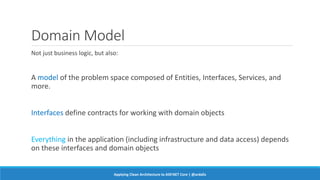 Domain Model
Not just business logic, but also:
A model of the problem space composed of Entities, Interfaces, Services, and
more.
Interfaces define contracts for working with domain objects
Everything in the application (including infrastructure and data access) depends
on these interfaces and domain objects
Applying Clean Architecture to ASP.NET Core | @ardalis
 