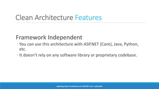 Clean Architecture Features
Framework Independent
◦ You can use this architecture with ASP.NET (Core), Java, Python,
etc.
◦ It doesn’t rely on any software library or proprietary codebase.
Applying Clean Architecture to ASP.NET Core | @ardalis
 