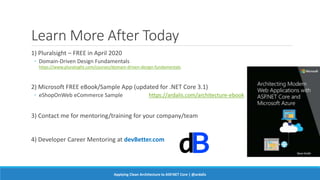 Learn More After Today
1) Pluralsight – FREE in April 2020
◦ Domain-Driven Design Fundamentals
https://www.pluralsight.com/courses/domain-driven-design-fundamentals
2) Microsoft FREE eBook/Sample App (updated for .NET Core 3.1)
◦ eShopOnWeb eCommerce Sample https://ardalis.com/architecture-ebook
3) Contact me for mentoring/training for your company/team
4) Developer Career Mentoring at devBetter.com
Applying Clean Architecture to ASP.NET Core | @ardalis
 
