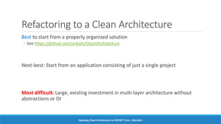 Refactoring to a Clean Architecture
Best to start from a properly organized solution
◦ See https://github.com/ardalis/CleanArchitecture
Next-best: Start from an application consisting of just a single project
Most difficult: Large, existing investment in multi-layer architecture without
abstractions or DI
Applying Clean Architecture to ASP.NET Core | @ardalis
 