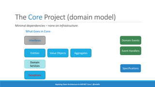 The Core Project (domain model)
Minimal dependencies – none on Infrastructure.
What Goes in Core:
Interfaces
Entities Value Objects Aggregates
Domain
Services
Domain Events
Exceptions
Specifications
Event Handlers
Applying Clean Architecture to ASP.NET Core | @ardalis
 