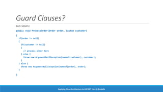 Guard Clauses?
BAD EXAMPLE
public void ProcessOrder(Order order, Custom customer)
{
if(order != null)
{
if(customer != null)
{
// process order here
} else {
throw new ArgumentNullException(nameof(customer), customer);
}
} else {
throw new ArgumentNullException(nameof(order), order);
}
}
Applying Clean Architecture to ASP.NET Core | @ardalis
 