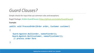 Guard Clauses?
Simple checks for input that use common rules and exceptions.
Nuget Package: Ardalis.GuardClauses (https://github.com/ardalis/GuardClauses)
Example:
public void ProcessOrder(Order order, Customer customer)
{
Guard.Against.Null(order, nameof(order));
Guard.Against.Null(customer, nameof(customer));
// process order here
}
Applying Clean Architecture to ASP.NET Core | @ardalis
 