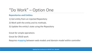 “Do Work” – Option One
Repositories and Entities
1) Get entity from an injected Repository
2) Work with the entity and its methods.
3) Update the entity’s state using the Repository
Great for simple operations
Great for CRUD work
Requires mapping between web models and domain model within controller
Applying Clean Architecture to ASP.NET Core | @ardalis
 