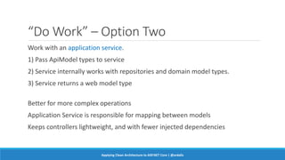 “Do Work” – Option Two
Work with an application service.
1) Pass ApiModel types to service
2) Service internally works with repositories and domain model types.
3) Service returns a web model type
Better for more complex operations
Application Service is responsible for mapping between models
Keeps controllers lightweight, and with fewer injected dependencies
Applying Clean Architecture to ASP.NET Core | @ardalis
 
