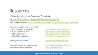 Resources
Clean Architecture Solution Template
https://github.com/ardalis/cleanarchitecture
For Worker Services: https://github.com/ardalis/CleanArchitecture.WorkerService
Online Courses (Pluralsight and DevIQ)
• SOLID Principles of OO Design https://ardalis.com/ps-stevesmith
• N-Tier Architecture in C# https://ardalis.com/ps-stevesmith
• DDD Fundamentals https://ardalis.com/ps-stevesmith
• ASP.NET Core Quick Start http://aspnetcorequickstart.com/
Weekly Dev Tips Podcast http://www.weeklydevtips.com/
Microsoft Architecture eBook/sample http://aka.ms/WebAppArchitecture
Group Coaching for Developers https://devbetter.com/
Applying Clean Architecture to ASP.NET Core | @ardalis
 