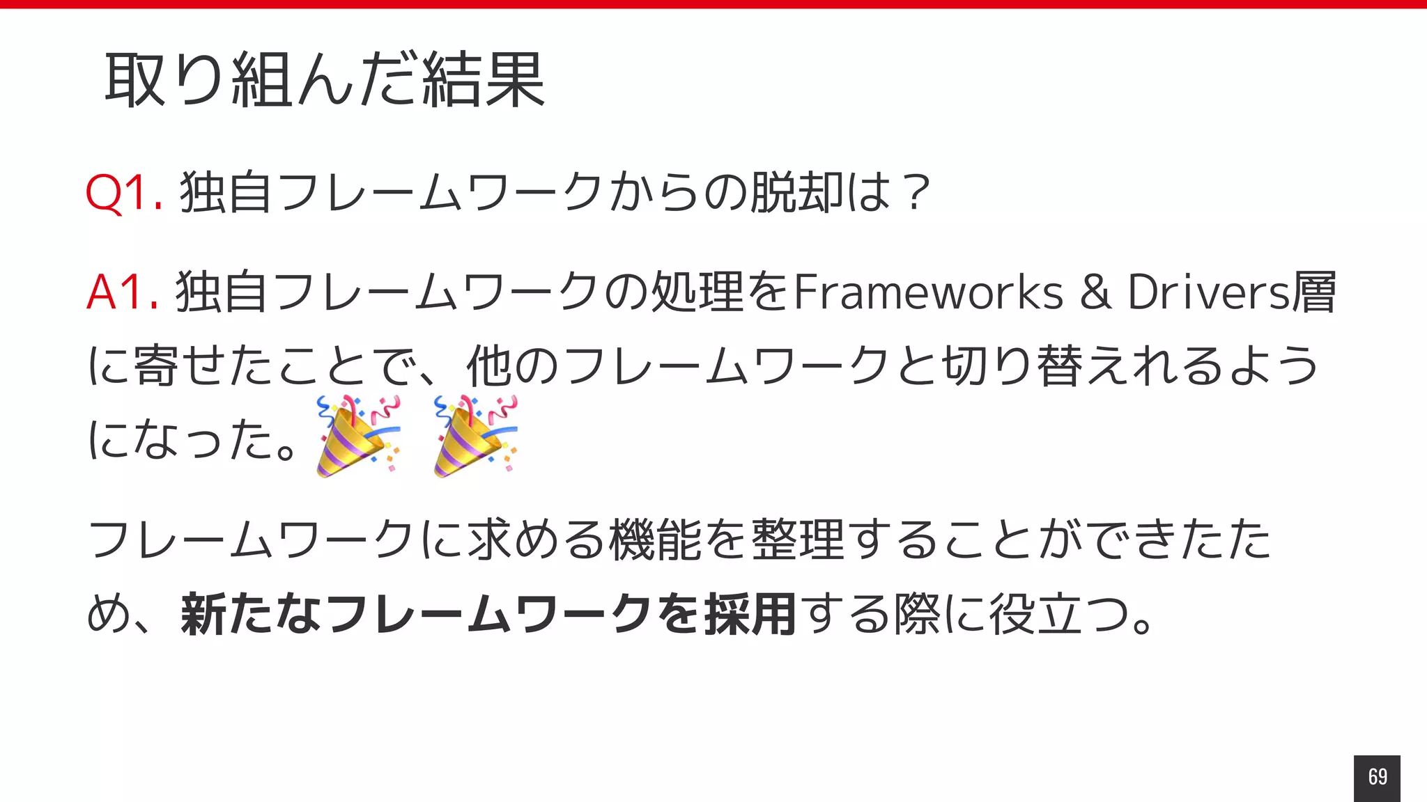 取り組んだ結果
Q1. 独自フレームワークからの脱却は？
A1. 独自フレームワークの処理をFrameworks & Drivers層
に寄せたことで、他のフレームワークと切り替えれるよう
になった。
フレームワークに求める機能を整理することができたた
め、新たなフレームワークを採用する際に役立つ。
69
 