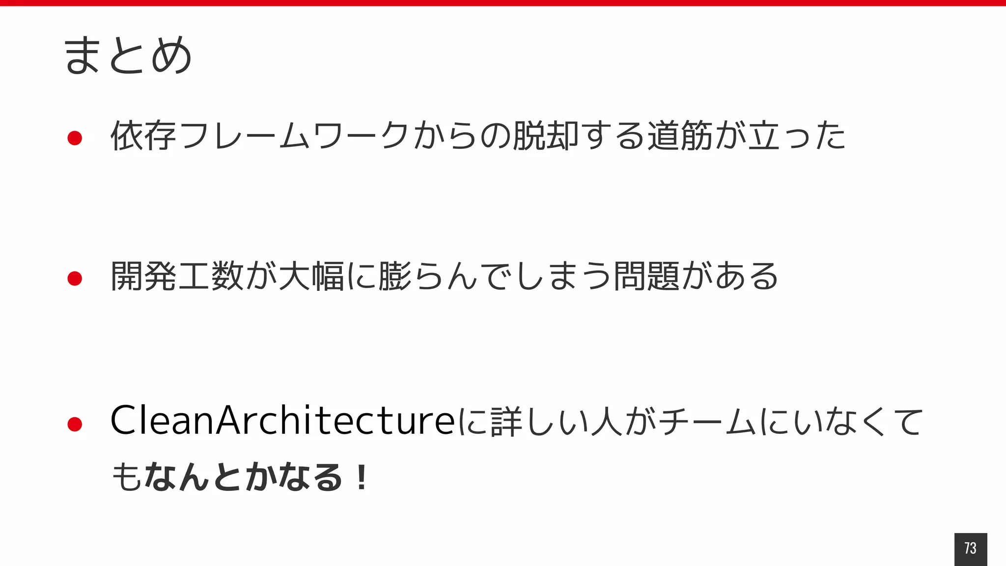 まとめ
● 依存フレームワークからの脱却する道筋が立った
● 開発工数が大幅に膨らんでしまう問題がある
● CleanArchitectureに詳しい人がチームにいなくて
もなんとかなる！
73
 