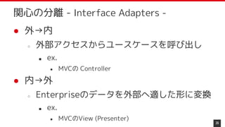 ● 外→内
○ 外部アクセスからユースケースを呼び出し
■ ex.
● MVCの Controller
● 内→外
○ Enterpriseのデータを外部へ適した形に変換
■ ex.
● MVCのView (Presenter)
26
関心の分離 - Interface Adapters -
 