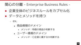 ● 企業全体のビジネスルールをカプセル化
● データとメソッドを持つ
○ ex.
■ 商品情報のドメイン
● メソッド：特価の商品か判断する
■ ユーザー情報のドメイン
● メソッド：〇企業に属するか判断する
28
関心の分離 - Enterprise Business Rules -
 