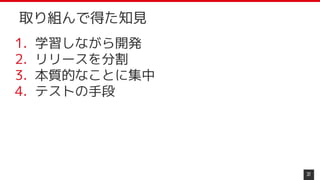 1. 学習しながら開発
2. リリースを分割
3. 本質的なことに集中
4. テストの手段
37
取り組んで得た知見
 