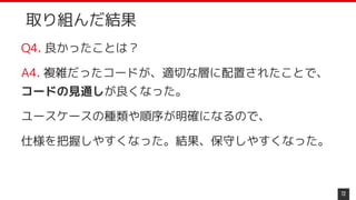 取り組んだ結果
Q4. 良かったことは？
A4. 複雑だったコードが、適切な層に配置されたことで、
コードの見通しが良くなった。
ユースケースの種類や順序が明確になるので、
仕様を把握しやすくなった。結果、保守しやすくなった。
72
 