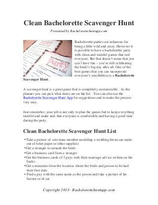 Clean Bachelorette Scavenger Hunt
                  Presented by Bachelorettehuntapp.com


                                   Bachelorette parties are infamous for
                                   being a little wild and crazy. However it
                                   is possible to have a bachelorette party
                                   with clean and tasteful games that suit
                                   everyone. But that doesn’t mean that you
                                   can’t have fun – you’re still celebrating
                                   the bride’s big day after all. One of the
                                   best games that you can incorporate
                                   everyone’s sensibilities is a Bachelorette
Scavenger Hunt.

A scavenger hunt is a great game that is completely customizable. As the
planner you can pick what items are on the list. You can also use the
Bachelorette Scavenger Hunt App for suggestions and to make the process
very easy.

Just remember, your job is not only to plan the games but to keep everything
tasteful and make sure that everyone is comfortable and having a good time
during the party.


Clean Bachelorette Scavenger Hunt List
•Take a picture of one team member modeling a wedding dress(can make
  out of toliet paper or other supplies)
•Get a stranger to sernade the bride
•Get a business card from a stranger
•Get the business cards of 3 guys with their marriage advice written on the
  backs.
•Get a memento from the location where the bride and groom-to-be had
  their first date.
• Find a guy with the same name as the groom and take a picture of his
  license or id car	
  


             Copyright 2013– Bachelorettehuntapp.com	
  
 