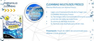 CLEANBAG MULTIUSOS FRESCO
Efectivo Multiusos con Aroma Fresco:
• Logra una limpieza profunda de tu hogar con
CLEANBAG Multiusos Fresco.
• Su Tecnología Ultra-Concentrada elimina la suciedad
y mal olor de todas las superficies.
• Su aroma es de larga duración.
• Su fórmula esta diseñada para rendir más.
Presentación: Pouch de 100ml de concentrado para
obtener 1 lt de producto
 