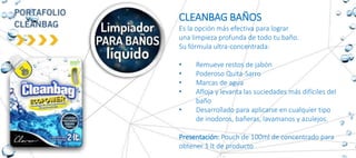 CLEANBAG BAÑOS
Es la opción más efectiva para lograr
una limpieza profunda de todo tu baño.
Su fórmula ultra-concentrada:
• Remueve restos de jabón
• Poderoso Quita-Sarro
• Marcas de agua
• Afloja y levanta las suciedades más difíciles del
baño
• Desarrollado para aplicarse en cualquier tipo
de inodoros, bañeras, lavamanos y azulejos.
Presentación: Pouch de 100ml de concentrado para
obtener 1 lt de producto
 