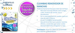 CLEANBAG REMOVEDOR DE
MANCHAS
Poderoso Quitamanchas para todo tipo de Ropa:
• Remueve manchas difíciles como sangre,
sudor, residuos de comida, vino o
desodorante.
• Por su avanzada fórmula, puedes usarlo en
ropa de color o blanca.
• Al usar CLEANBAG Quitamanchas
descubrirás lo fácil que es quitar manchas
difíciles y no tendrás que volver a tallar
desesperadamente y desgastar tu ropa.
Presentación: Pouch de 100ml de concentrado
para obtener 1 lt de producto
 