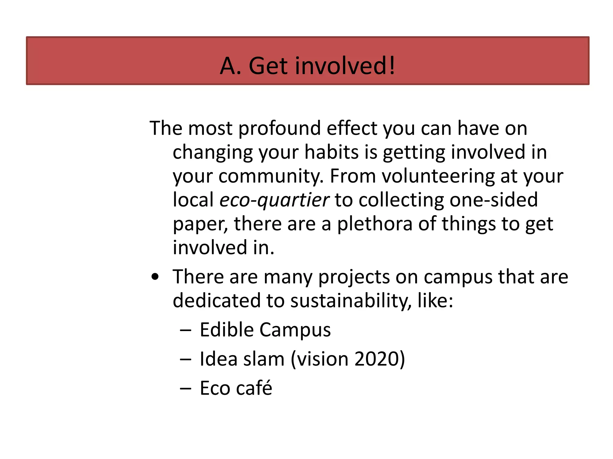 A. Get involved!

The most profound effect you can have on
  changing your habits is getting involved in
  your community. From volunteering at your
  local eco-quartier to collecting one-sided
  paper, there are a plethora of things to get
  involved in.
• There are many projects on campus that are
  dedicated to sustainability, like:
   – Edible Campus
   – Idea slam (vision 2020)
   – Eco café
 