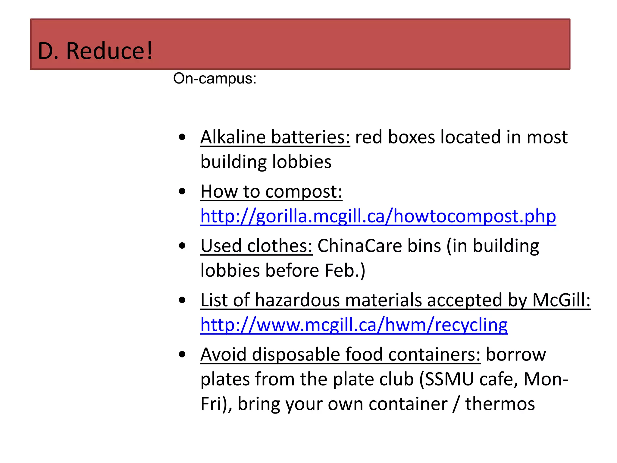 D. Reduce!
             On-campus:


             • Alkaline batteries: red boxes located in most
               building lobbies
             • How to compost:
               http://gorilla.mcgill.ca/howtocompost.php
             • Used clothes: ChinaCare bins (in building
               lobbies before Feb.)
             • List of hazardous materials accepted by McGill:
               http://www.mcgill.ca/hwm/recycling
             • Avoid disposable food containers: borrow
               plates from the plate club (SSMU cafe, Mon-
               Fri), bring your own container / thermos
 