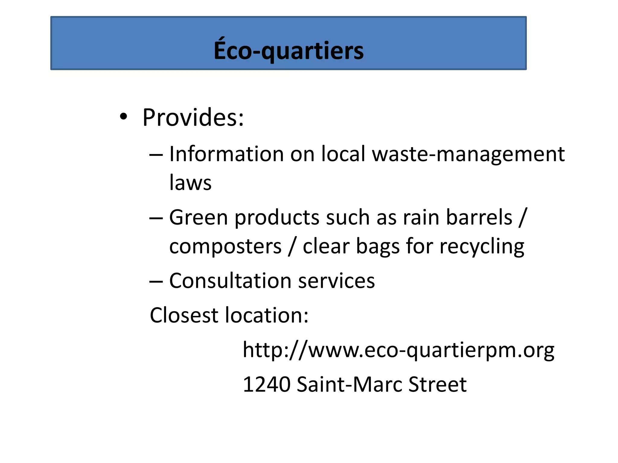 Éco-quartiers

• Provides:
  – Information on local waste-management
    laws
  – Green products such as rain barrels /
    composters / clear bags for recycling
  – Consultation services
  Closest location:
            http://www.eco-quartierpm.org
            1240 Saint-Marc Street
 