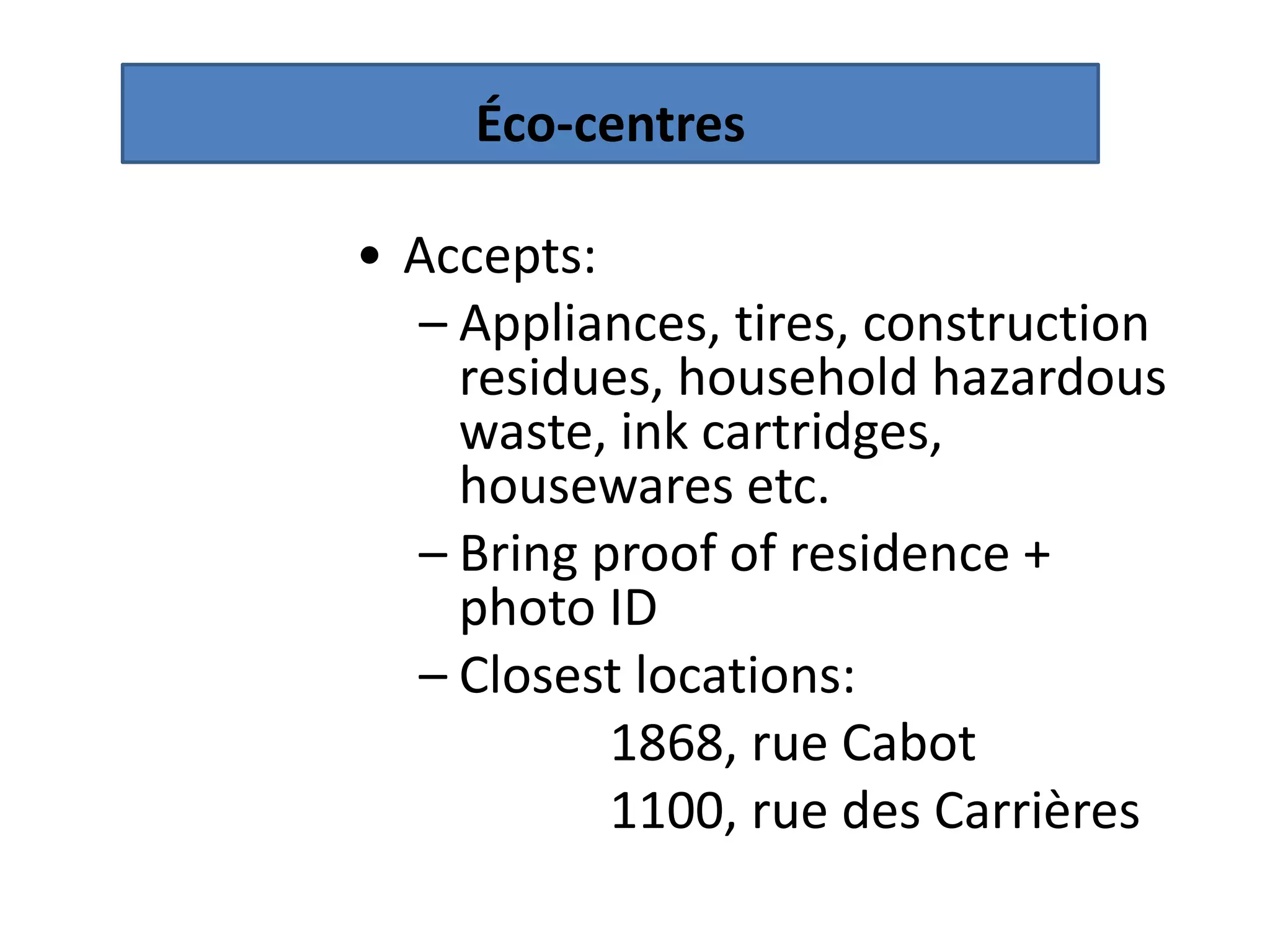 Éco-centres

• Accepts:
  – Appliances, tires, construction
    residues, household hazardous
    waste, ink cartridges,
    housewares etc.
  – Bring proof of residence +
    photo ID
  – Closest locations:
           1868, rue Cabot
           1100, rue des Carrières
 