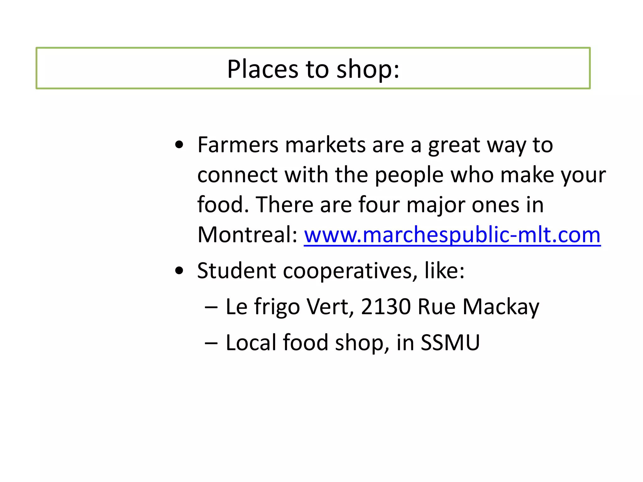 Places to shop:

• Farmers markets are a great way to
  connect with the people who make your
  food. There are four major ones in
  Montreal: www.marchespublic-mlt.com
• Student cooperatives, like:
   – Le frigo Vert, 2130 Rue Mackay
   – Local food shop, in SSMU
 