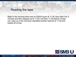 Reading the tape
Right in the morning there was an EDGX buyer at 11.35; they held it for 2
minutes and then stepped up to 11.40, and then 11.45 before it broke
out. Later on in the morning I identified another held bid at 11.65 and
traded off of that.

 
