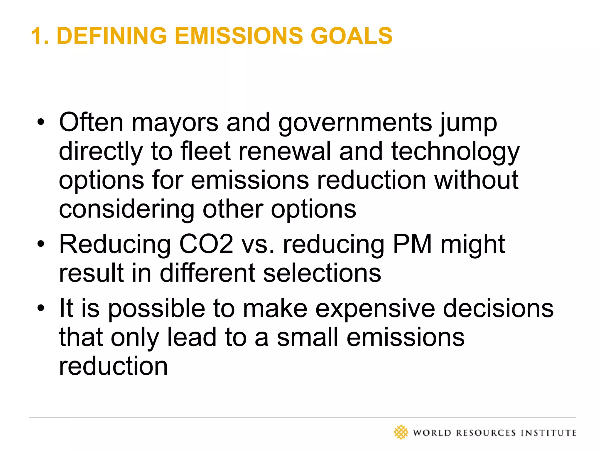 1. DEFINING EMISSIONS GOALS
• Often mayors and governments jump
directly to fleet renewal and technology
options for emissions reduction without
considering other options
• Reducing CO2 vs. reducing PM might
result in different selections
• It is possible to make expensive decisions
that only lead to a small emissions
reduction
 