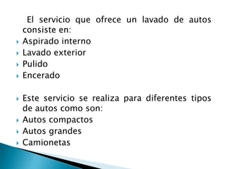     El servicio que ofrece un lavado de autos consiste en:Aspirado interno Lavado exterior PulidoEnceradoEste servicio se realiza para diferentes tipos de autos como son:Autos compactosAutos grandesCamionetas 