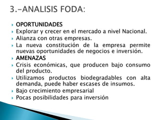 OPORTUNIDADESExplorar y crecer en el mercado a nivel Nacional.Alianza con otras empresas.La nueva constitución de la empresa permite nuevas oportunidades de negocios e inversión.AMENAZASCrisis económicas, que producen bajo consumo del producto. Utilizamos productos biodegradables con alta demanda, puede haber escases de insumos.Bajo crecimiento empresarial Pocas posibilidades para inversión3.-ANALISIS FODA: 
