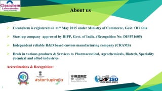 About us
 Cleanchem is registered on 11th May 2015 under Ministry of Commerce, Govt. Of India
 Start-up company approved by DIPP, Govt. of India, (Recognition No: DIPP31605)
 Independent reliable R&D based custom manufacturing company (CRAMS)
 Deals in various products & Services to Pharmaceutical, Agrochemicals, Biotech, Speciality
chemical and allied industries
Accreditations & Recognition:
1
 