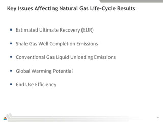 Key Issues Affecting Natural Gas Life-Cycle Results


  Estimated Ultimate Recovery (EUR)

  Shale Gas Well Completion Emissions

  Conventional Gas Liquid Unloading Emissions

  Global Warming Potential

  End Use Efficiency




                                                      16
 