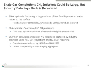 Shale Gas Completions CH4 Emissions Could Be Large, But
Industry Data Says Much is Recovered

  After hydraulic fracturing, a large volume of frac fluid & produced water
   return to the surface
     – Flowback water contains NG, which can be vented, flared, or captured

  EPA estimates “uncontrolled” CH4 emissions
     – Data used by EPA to calculate emissions have significant questions

  EPA then calculates amount of NG flared and captured by industry
   practices using NESHAP regulations and NG STAR reporting
     – Emissions were reduced by ~40% from 2005-2009
     – Lack of transparency as data is highly aggregated




                                                                               18
 