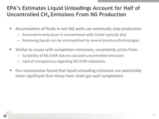 EPA’s Estimates Liquid Unloadings Account for Half of
Uncontrolled CH4 Emissions From NG Production

  Accumulation of fluids in wet NG wells can eventually stop production
     – Assumed to only occur in conventional wells (shale typically dry)
     – Removing liquids can be accomplished by several practices/technologies

  Similar to issues with completion emissions, uncertainty arises from
     – Suitability of NG STAR data to calculate uncontrolled emissions
     – Lack of transparency regarding NG STAR reductions

  Our examination found that liquid unloading emissions are potentially
   more significant than those from shale gas well completions




                                                                                19
 